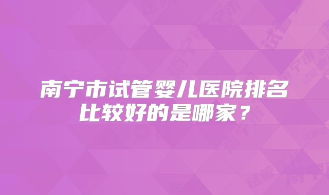 南宁市试管婴儿医院排名比较好的是哪家?