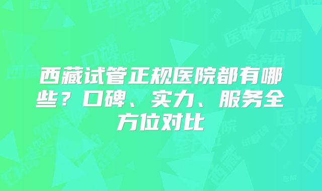 西藏试管正规医院都有哪些?口碑、实力、服务全方位对比