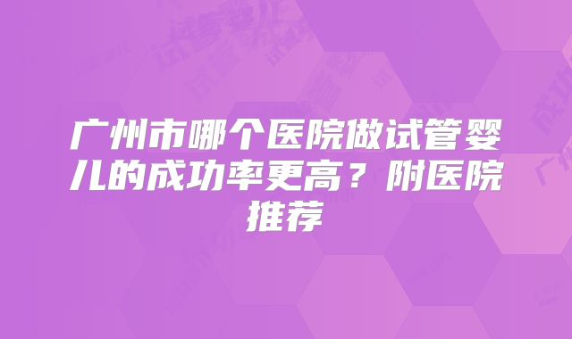 广州市哪个医院做试管婴儿的成功率更高？附医院推荐
