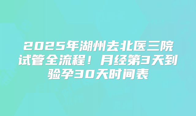 2025年湖州去北医三院试管全流程!月经第3天到验孕30天时间表