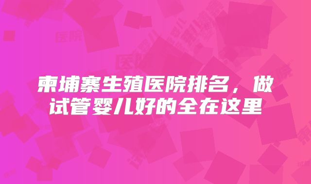 柬埔寨生殖医院排名,做试管婴儿好的全在这里