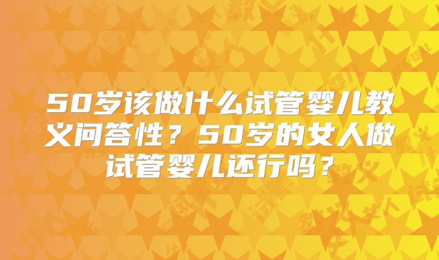 50岁该做什么试管婴儿教义问答性?50岁的女人做试管婴儿还行吗?