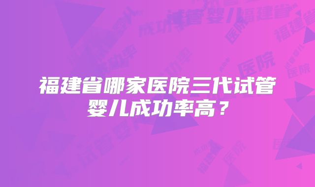 福建省哪家医院三代试管婴儿成功率高？