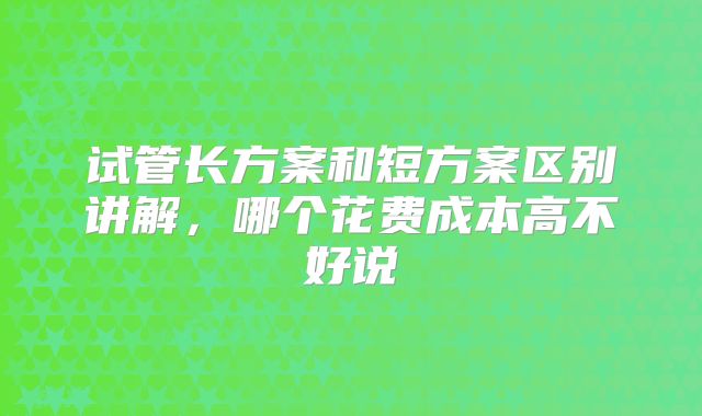 试管长方案和短方案区别讲解，哪个花费成本高不好说