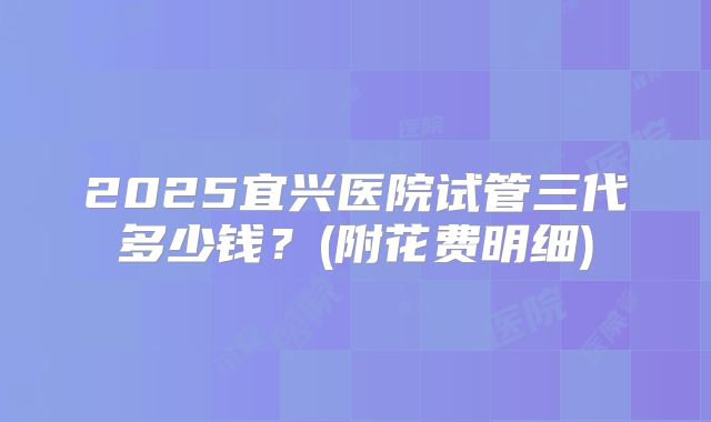 2025宜兴医院试管三代多少钱?(附花费明细)
