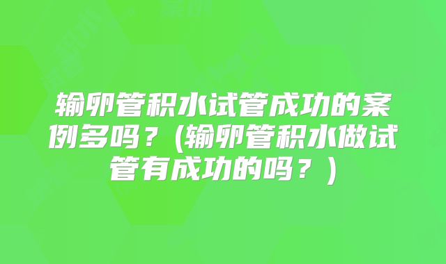 输卵管积水试管成功的案例多吗?(输卵管积水做试管有成功的吗?)