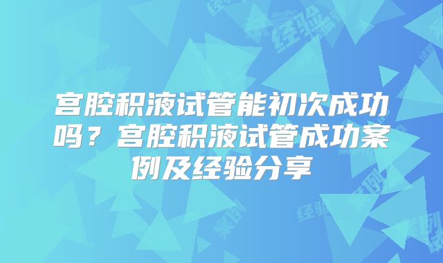 宫腔积液试管能初次成功吗？宫腔积液试管成功案例及经验分享