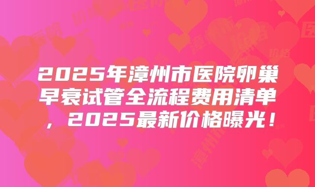 2025年漳州市医院卵巢早衰试管全流程费用清单，2025最新价格曝光！