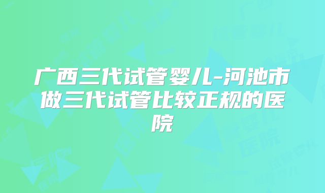 广西三代试管婴儿-河池市做三代试管比较正规的医院