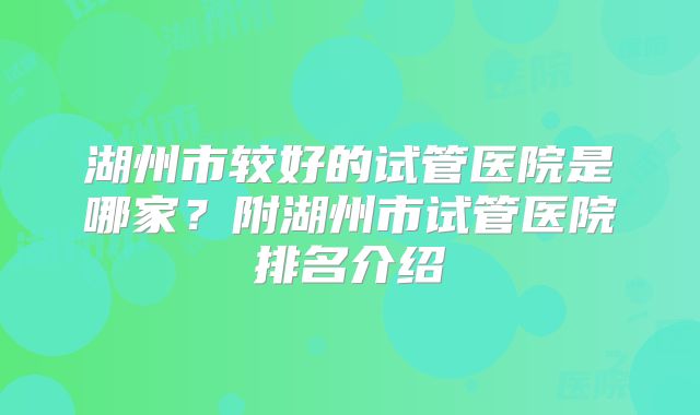 湖州市较好的试管医院是哪家？附湖州市试管医院排名介绍