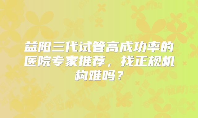 益阳三代试管高成功率的医院专家推荐，找正规机构难吗？
