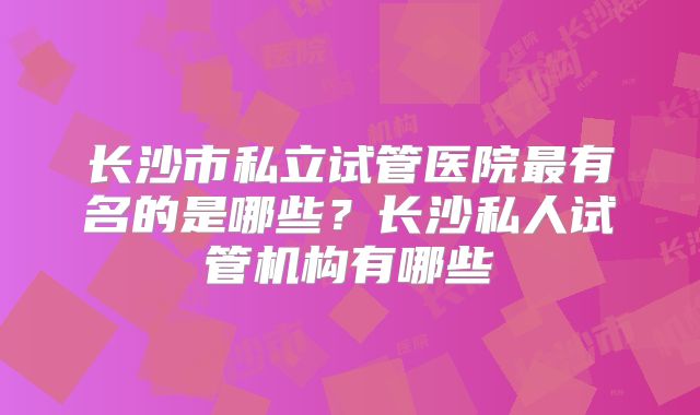 长沙市私立试管医院最有名的是哪些？长沙私人试管机构有哪些