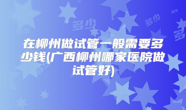 在柳州做试管一般需要多少钱(广西柳州哪家医院做试管好)