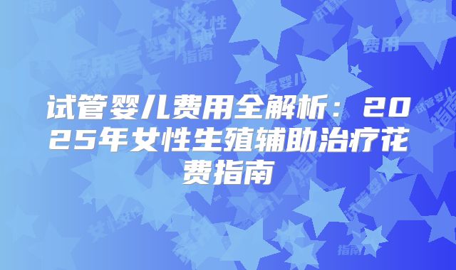 试管婴儿费用全解析:2025年女性生殖辅助治疗花费指南