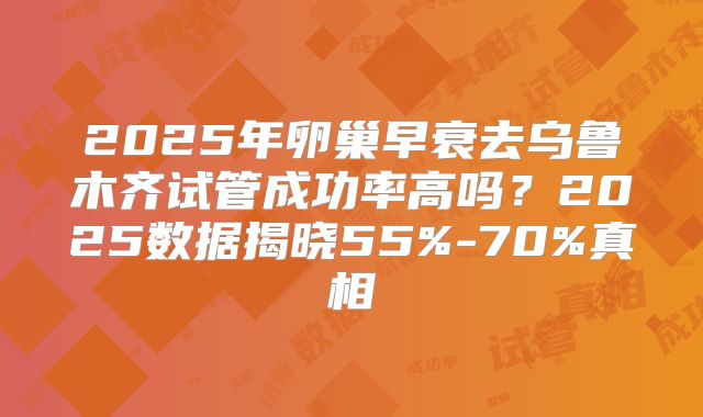 2025年卵巢早衰去乌鲁木齐试管成功率高吗?2025数据揭晓55%-70%真相