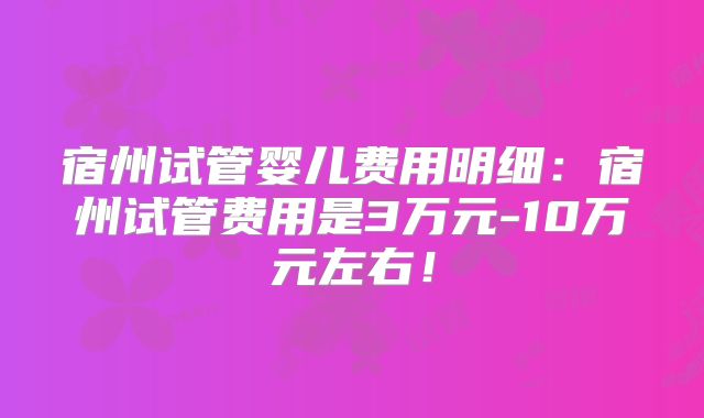 宿州试管婴儿费用明细:宿州试管费用是3万元-10万元左右!