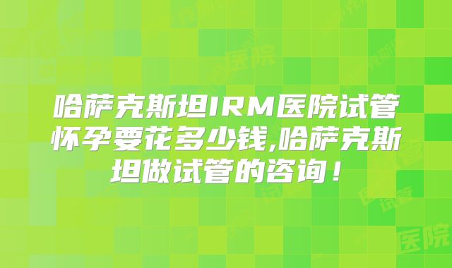 哈萨克斯坦IRM医院试管怀孕要花多少钱,哈萨克斯坦做试管的咨询!