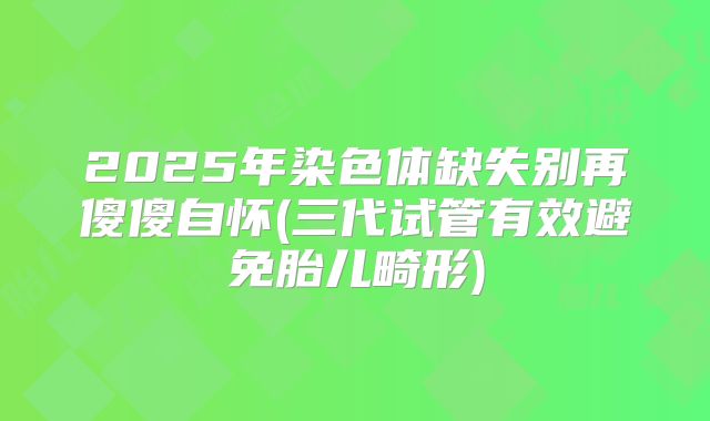 2025年染色体缺失别再傻傻自怀(三代试管有效避免胎儿畸形)
