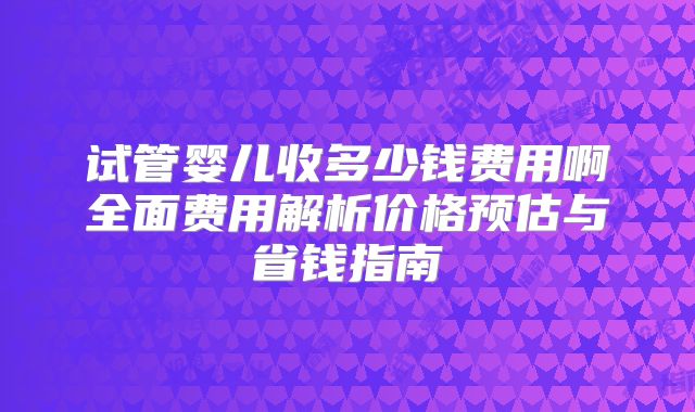 试管婴儿收多少钱费用啊全面费用解析价格预估与省钱指南
