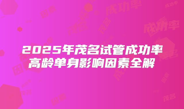 2025年茂名试管成功率高龄单身影响因素全解