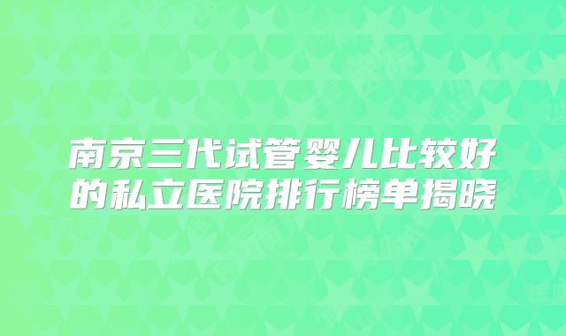 南京三代试管婴儿比较好的私立医院排行榜单揭晓