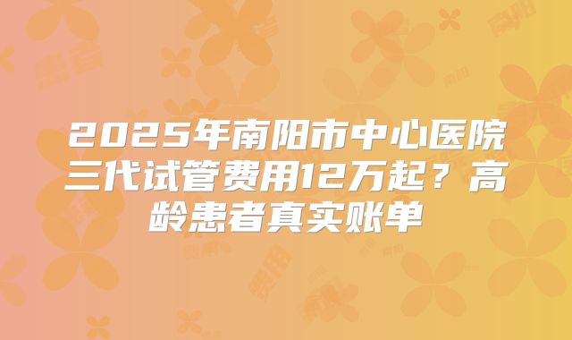 2025年南阳市中心医院三代试管费用12万起?高龄患者真实账单
