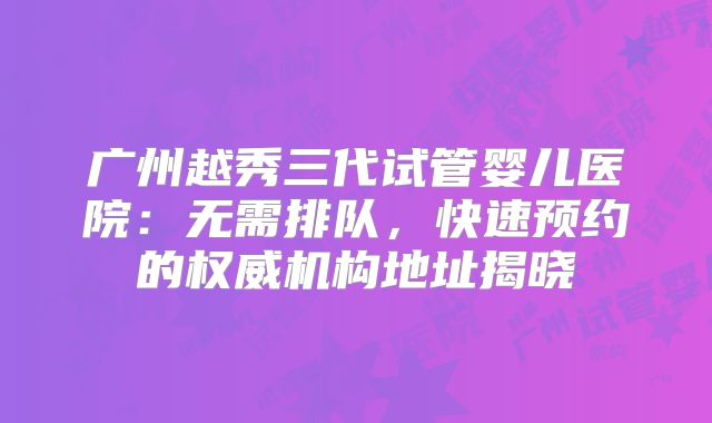 广州越秀三代试管婴儿医院:无需排队,快速预约的权威机构地址揭晓