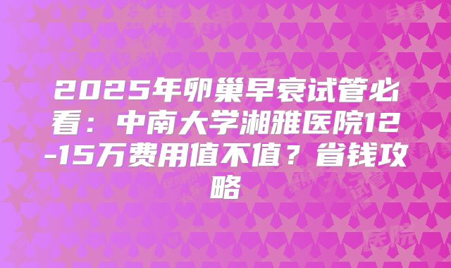 2025年卵巢早衰试管必看:中南大学湘雅医院12-15万费用值不值?省钱攻略