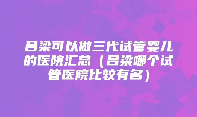 吕梁可以做三代试管婴儿的医院汇总(吕梁哪个试管医院比较有名)