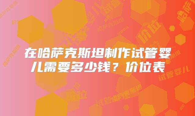 在哈萨克斯坦制作试管婴儿需要多少钱？价位表