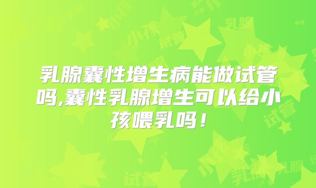 乳腺囊性增生病能做试管吗,囊性乳腺增生可以给小孩喂乳吗!