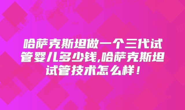 哈萨克斯坦做一个三代试管婴儿多少钱,哈萨克斯坦试管技术怎么样！