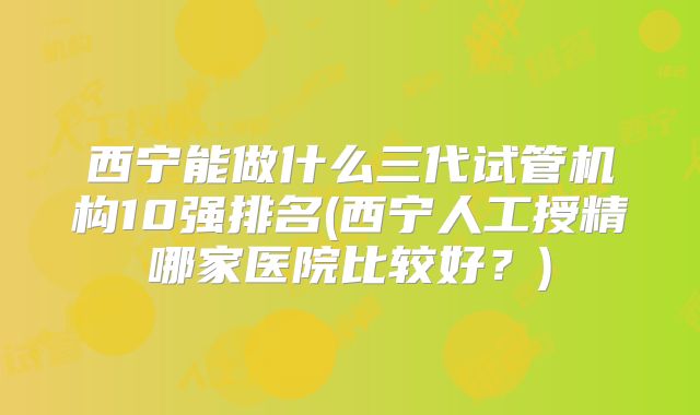 西宁能做什么三代试管机构10强排名(西宁人工授精哪家医院比较好?)