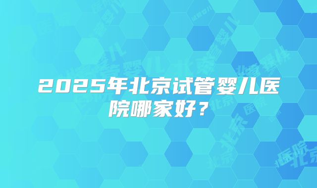 2025年北京试管婴儿医院哪家好?