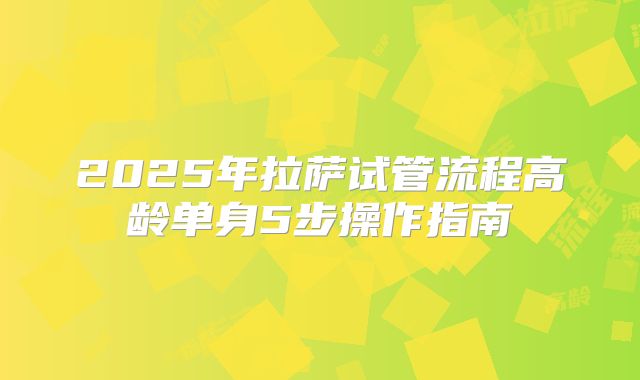 2025年拉萨试管流程高龄单身5步操作指南