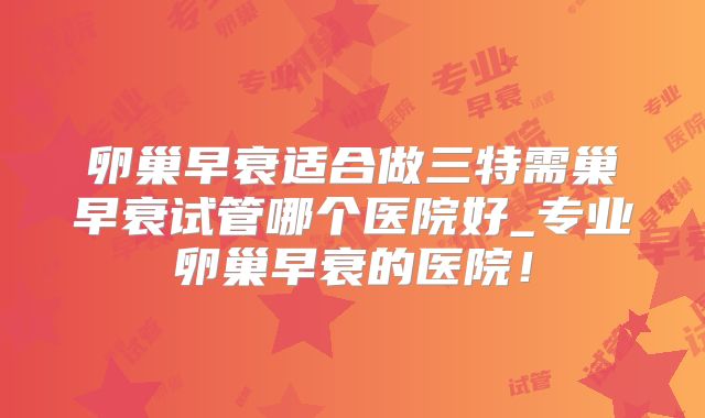 卵巢早衰适合做三特需巢早衰试管哪个医院好_专业卵巢早衰的医院!