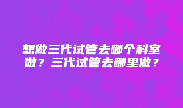 想做三代试管去哪个科室做?三代试管去哪里做?