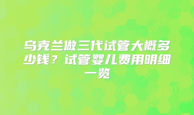 乌克兰做三代试管大概多少钱?试管婴儿费用明细一览