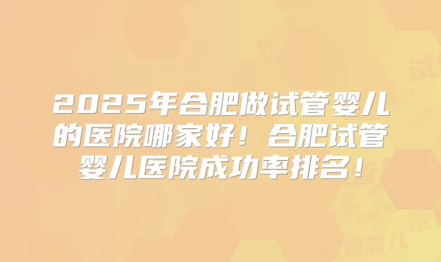 2025年合肥做试管婴儿的医院哪家好！合肥试管婴儿医院成功率排名！