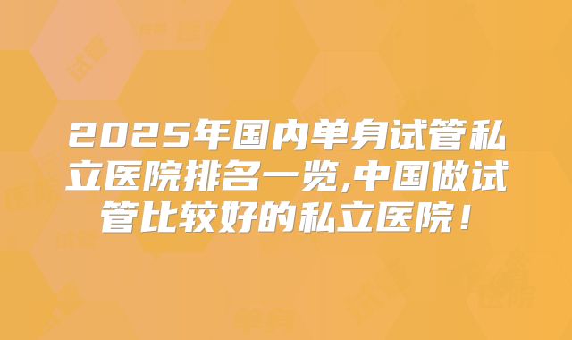 2025年国内单身试管私立医院排名一览,中国做试管比较好的私立医院!