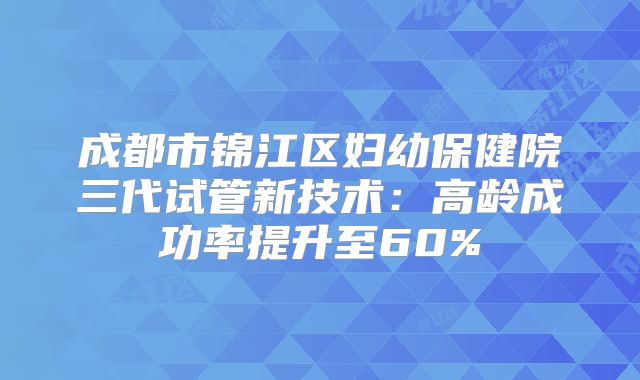 成都市锦江区妇幼保健院三代试管新技术:高龄成功率提升至60%