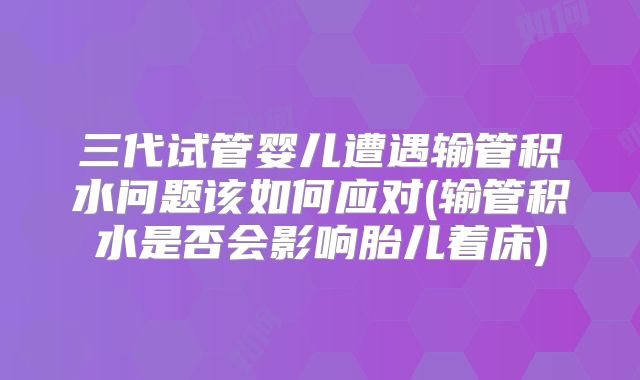 三代试管婴儿遭遇输管积水问题该如何应对(输管积水是否会影响胎儿着床)