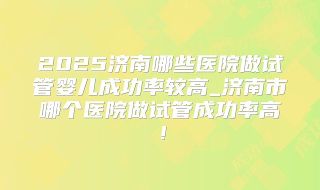 2025济南哪些医院做试管婴儿成功率较高_济南市哪个医院做试管成功率高！
