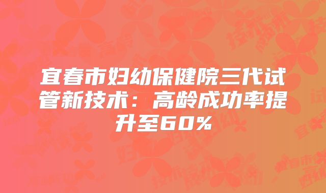 宜春市妇幼保健院三代试管新技术:高龄成功率提升至60%