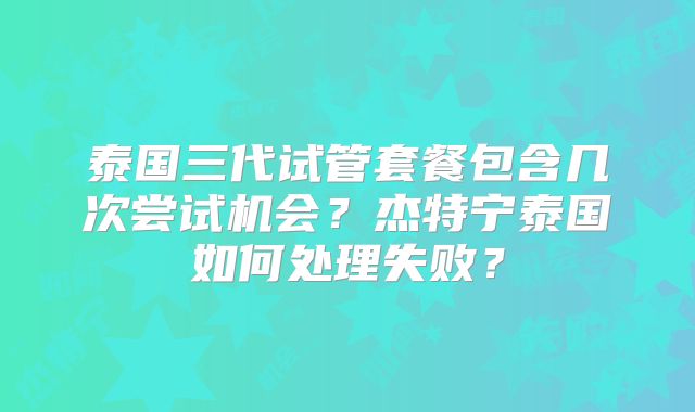 泰国三代试管套餐包含几次尝试机会？杰特宁泰国如何处理失败？