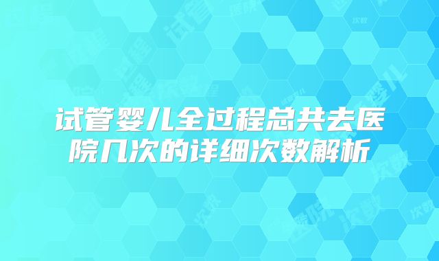 试管婴儿全过程总共去医院几次的详细次数解析