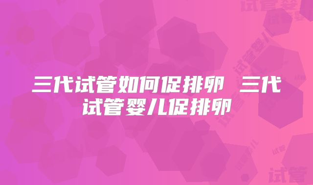 三代试管如何促排卵 三代试管婴儿促排卵