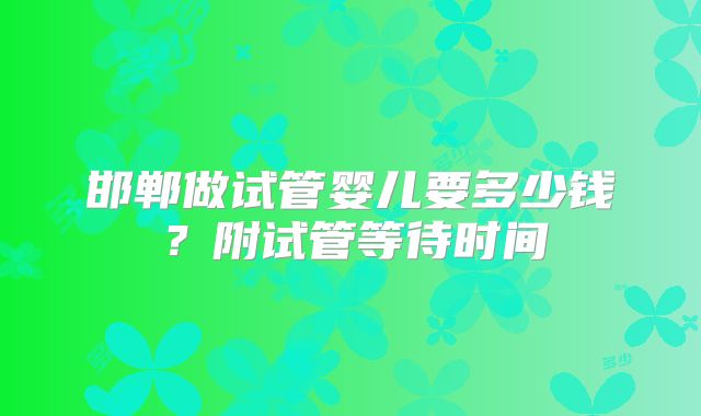 邯郸做试管婴儿要多少钱?附试管等待时间