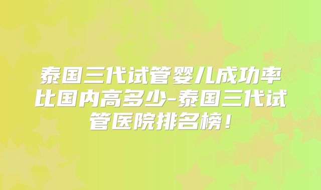 泰国三代试管婴儿成功率比国内高多少-泰国三代试管医院排名榜!