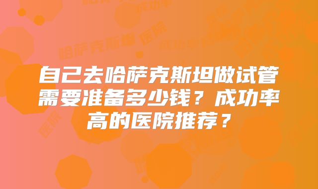 自己去哈萨克斯坦做试管需要准备多少钱？成功率高的医院推荐？